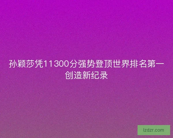 孙颖莎凭11300分强势登顶世界排名第一创造新纪录