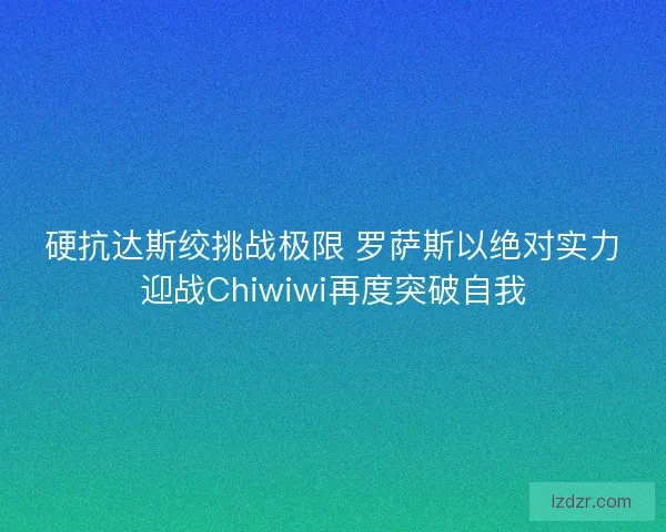 硬抗达斯绞挑战极限 罗萨斯以绝对实力迎战Chiwiwi再度突破自我