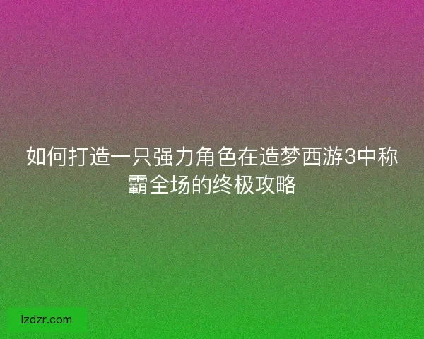 如何打造一只强力角色在造梦西游3中称霸全场的终极攻略