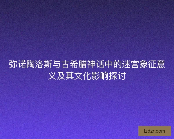 弥诺陶洛斯与古希腊神话中的迷宫象征意义及其文化影响探讨