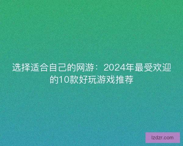 选择适合自己的网游:2024年最受欢迎的10款好玩游戏推荐 选择适合自己的网游:2024年最受欢迎的10款好玩游戏推荐