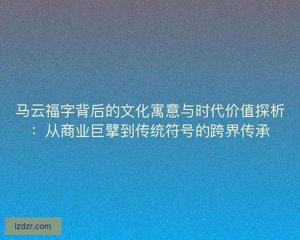 马云福字背后的文化寓意与时代价值探析:从商业巨擘到传统符号的跨界传承 马云福字背后的文化寓意与时代价值探析:从商业巨擘到传统符号的跨界传承