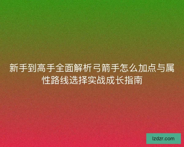 新手到高手全面解析弓箭手怎么加点与属性路线选择实战成长指南 新手到高手全面解析弓箭手怎么加点与属性路线选择实战成长指南