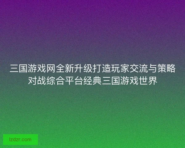 三国游戏网全新升级打造玩家交流与策略对战综合平台经典三国游戏世界