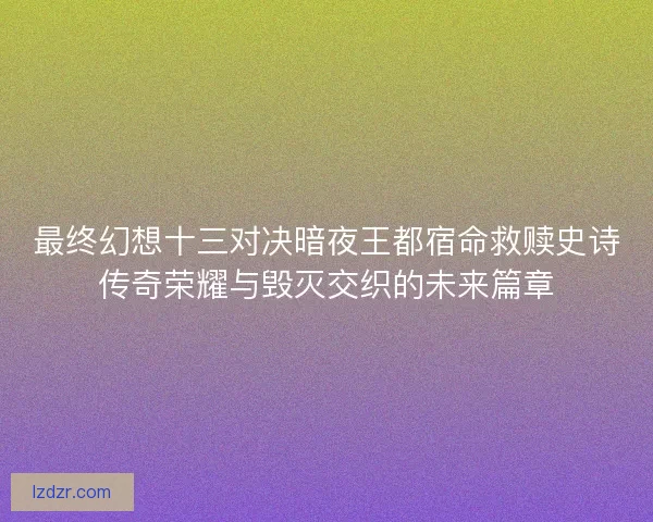 最终幻想十三对决暗夜王都宿命救赎史诗传奇荣耀与毁灭交织的未来篇章 最终幻想十三对决暗夜王都宿命救赎史诗传奇荣耀与毁灭交织的未来篇章