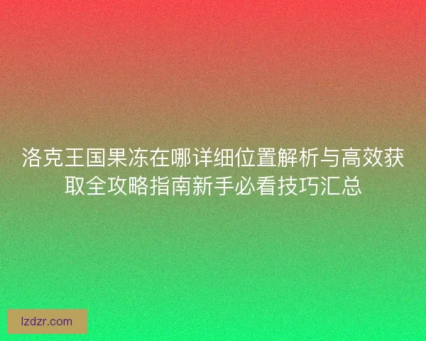 洛克王国果冻在哪详细位置解析与高效获取全攻略指南新手必看技巧汇总