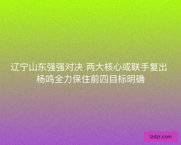 辽宁山东强强对决 两大核心或联手复出 杨鸣全力保住前四目标明确