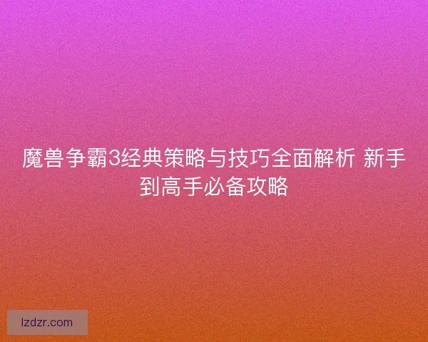 魔兽争霸3经典策略与技巧全面解析 新手到高手必备攻略 魔兽争霸3经典策略与技巧全面解析 新手到高手必备攻略