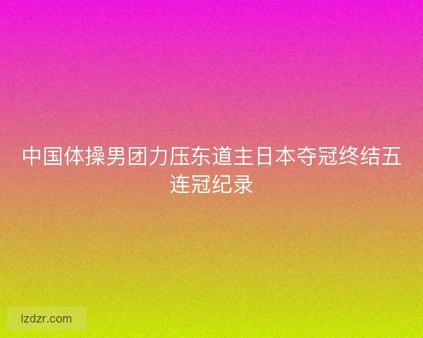 中国体操男团力压东道主日本夺冠终结五连冠纪录