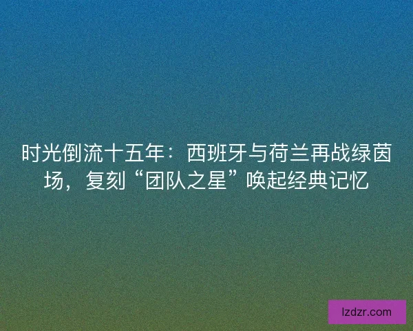 时光倒流十五年：西班牙与荷兰再战绿茵场，复刻 “团队之星” 唤起经典记忆