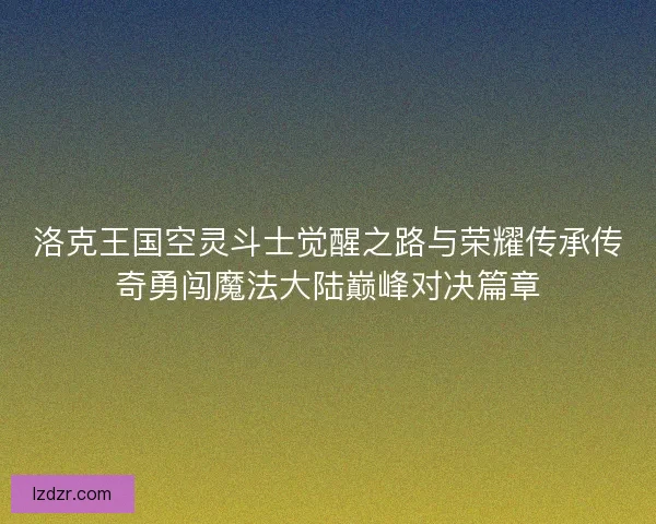 洛克王国空灵斗士觉醒之路与荣耀传承传奇勇闯魔法大陆巅峰对决篇章