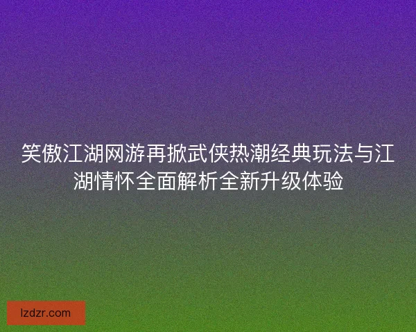 笑傲江湖网游再掀武侠热潮经典玩法与江湖情怀全面解析全新升级体验