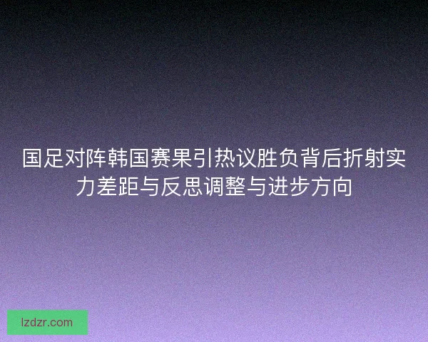 国足对阵韩国赛果引热议胜负背后折射实力差距与反思调整与进步方向