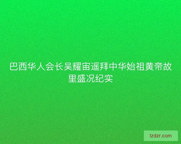 巴西华人会长吴耀宙遥拜中华始祖黄帝故里盛况纪实