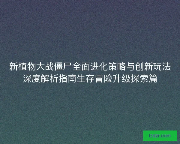 新植物大战僵尸全面进化策略与创新玩法深度解析指南生存冒险升级探索篇
