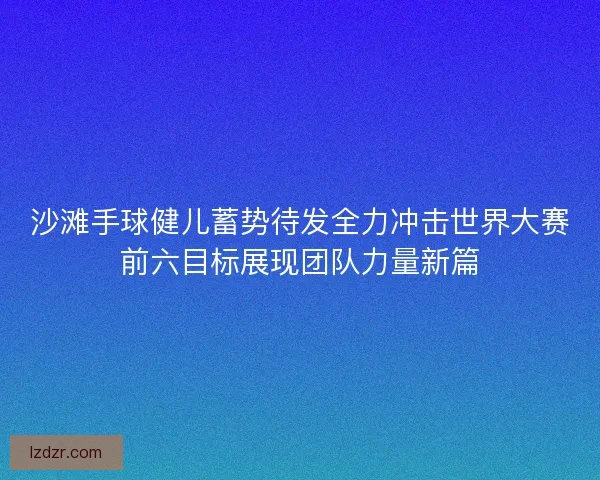 沙滩手球健儿蓄势待发全力冲击世界大赛前六目标展现团队力量新篇