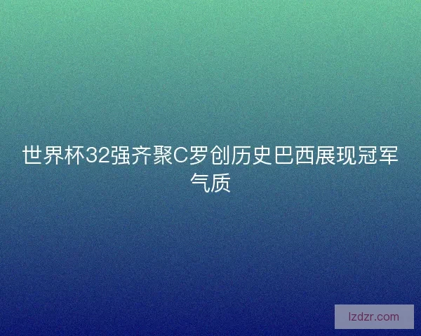 世界杯32强齐聚C罗创历史巴西展现冠军气质