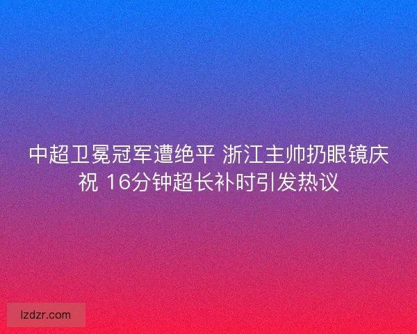 中超卫冕冠军遭绝平 浙江主帅扔眼镜庆祝 16分钟超长补时引发热议