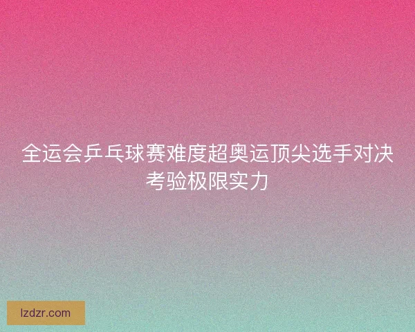 全运会乒乓球赛难度超奥运顶尖选手对决考验极限实力