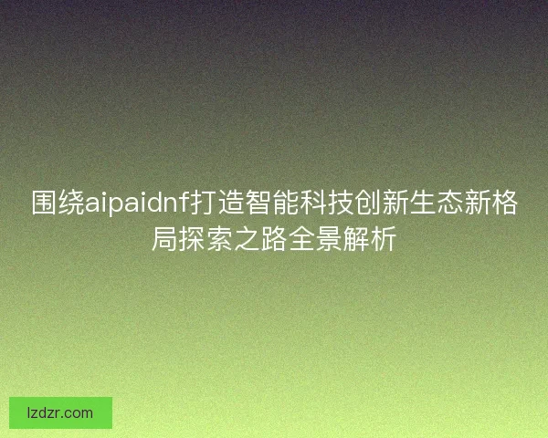 围绕aipaidnf打造智能科技创新生态新格局探索之路全景解析
