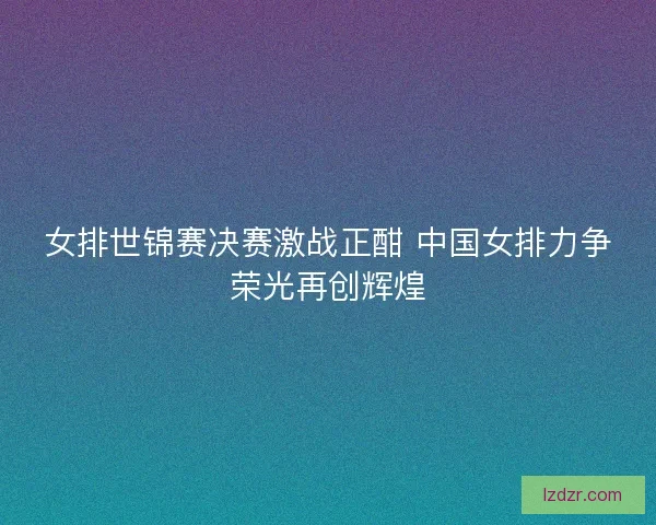 女排世锦赛决赛激战正酣 中国女排力争荣光再创辉煌