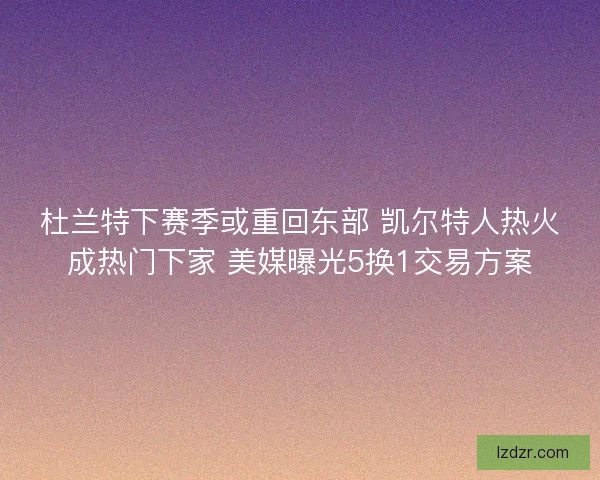 杜兰特下赛季或重回东部 凯尔特人热火成热门下家 美媒曝光5换1交易方案