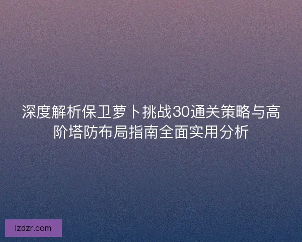 深度解析保卫萝卜挑战30通关策略与高阶塔防布局指南全面实用分析