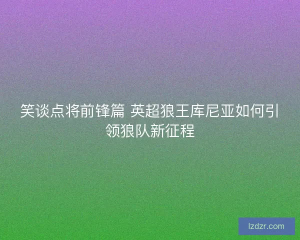 笑谈点将前锋篇 英超狼王库尼亚如何引领狼队新征程 笑谈点将前锋篇 英超狼王库尼亚如何引领狼队新征程