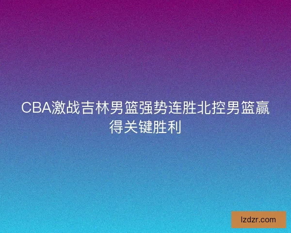 CBA激战吉林男篮强势连胜北控男篮赢得关键胜利 CBA激战吉林男篮强势连胜北控男篮赢得关键胜利