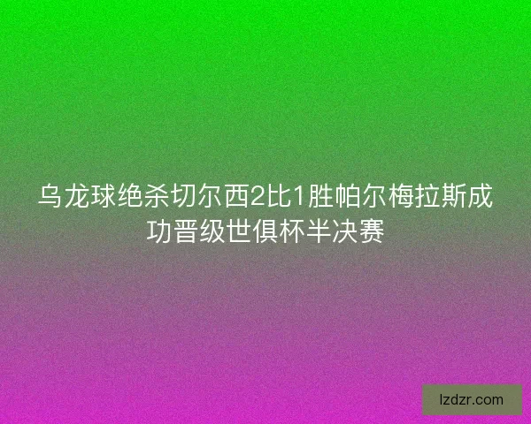 乌龙球绝杀切尔西2比1胜帕尔梅拉斯成功晋级世俱杯半决赛