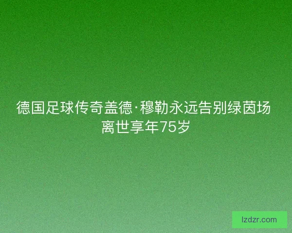 德国足球传奇盖德·穆勒永远告别绿茵场 离世享年75岁