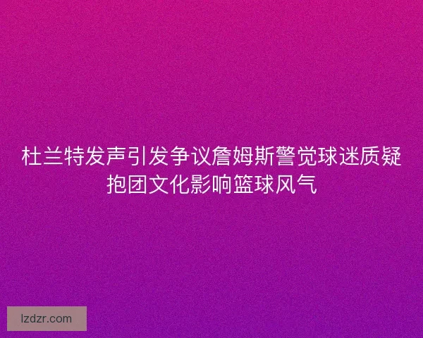 杜兰特发声引发争议詹姆斯警觉球迷质疑抱团文化影响篮球风气