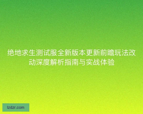 绝地求生测试服全新版本更新前瞻玩法改动深度解析指南与实战体验
