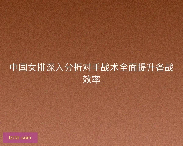 中国女排深入分析对手战术全面提升备战效率