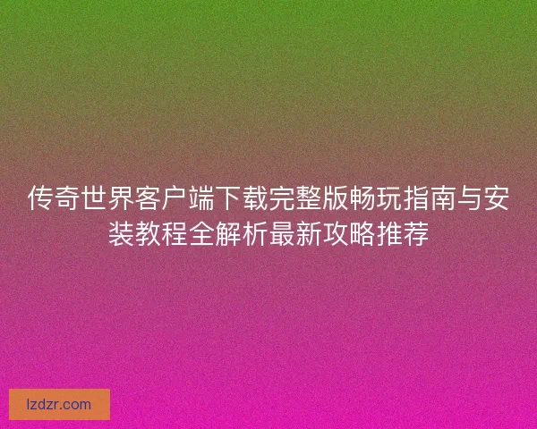 传奇世界客户端下载完整版畅玩指南与安装教程全解析最新攻略推荐