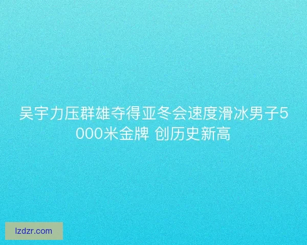 吴宇力压群雄夺得亚冬会速度滑冰男子5000米金牌 创历史新高