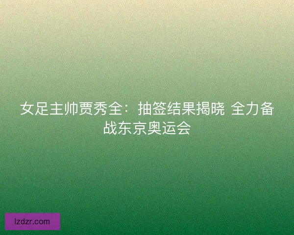 女足主帅贾秀全：抽签结果揭晓 全力备战东京奥运会