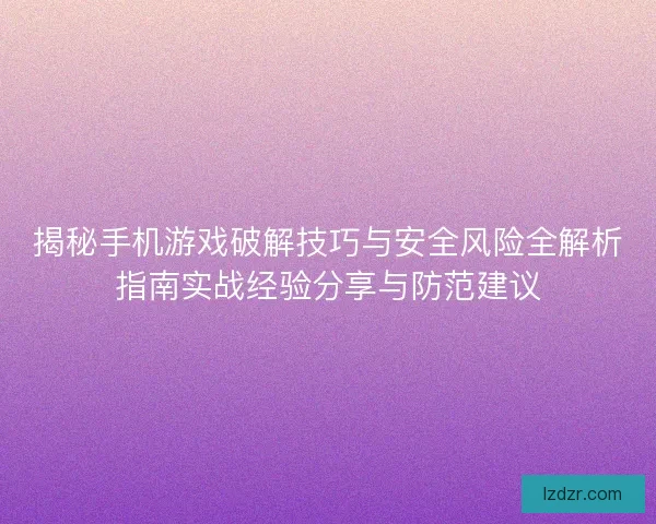揭秘手机游戏破解技巧与安全风险全解析指南实战经验分享与防范建议