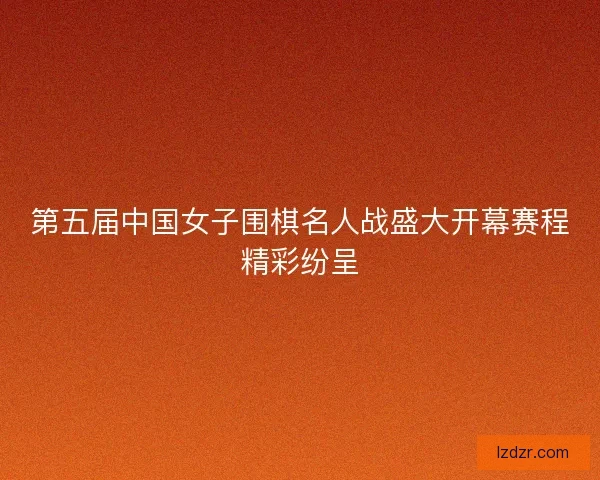 第五届中国女子围棋名人战盛大开幕赛程精彩纷呈