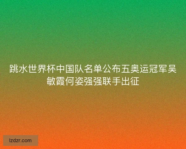 跳水世界杯中国队名单公布五奥运冠军吴敏霞何姿强强联手出征