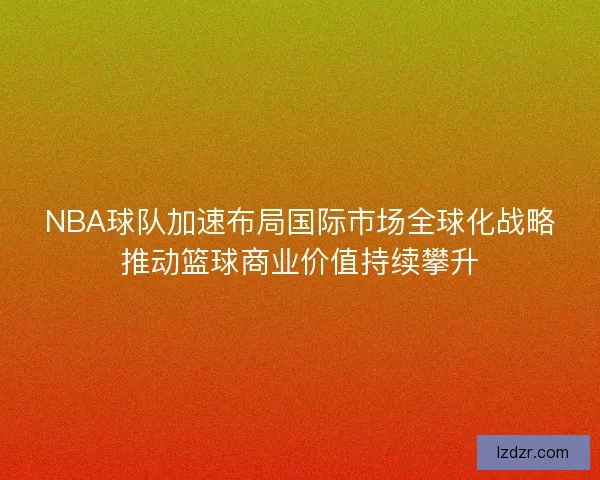 NBA球队加速布局国际市场全球化战略推动篮球商业价值持续攀升