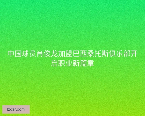 中国球员肖俊龙加盟巴西桑托斯俱乐部开启职业新篇章