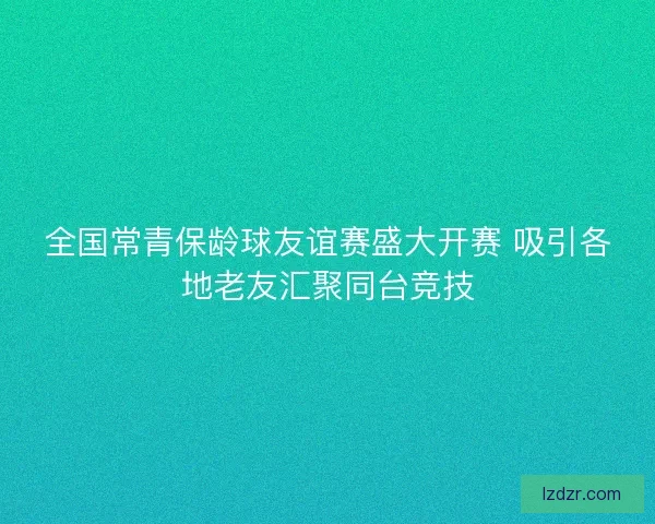 全国常青保龄球友谊赛盛大开赛 吸引各地老友汇聚同台竞技