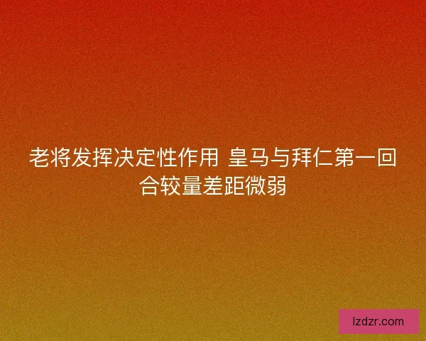 老将发挥决定性作用 皇马与拜仁第一回合较量差距微弱 老将发挥决定性作用 皇马与拜仁第一回合较量差距微弱