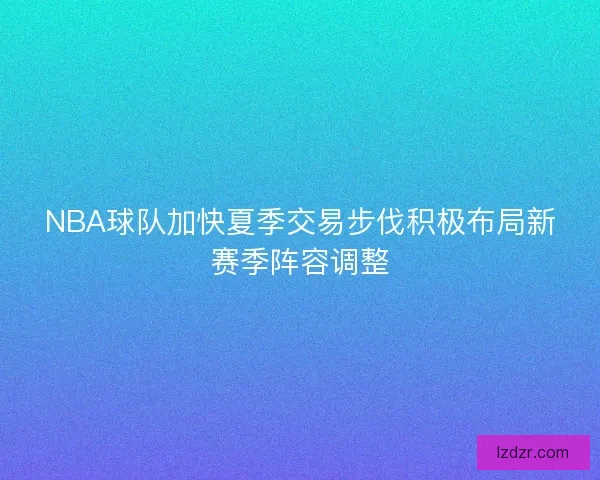 NBA球队加快夏季交易步伐积极布局新赛季阵容调整