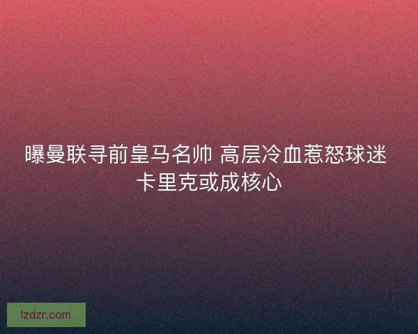 曝曼联寻前皇马名帅 高层冷血惹怒球迷 卡里克或成核心