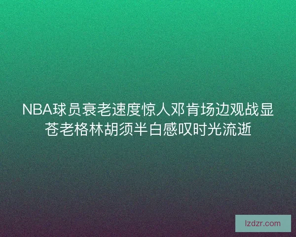NBA球员衰老速度惊人邓肯场边观战显苍老格林胡须半白感叹时光流逝 NBA球员衰老速度惊人邓肯场边观战显苍老格林胡须半白感叹时光流逝