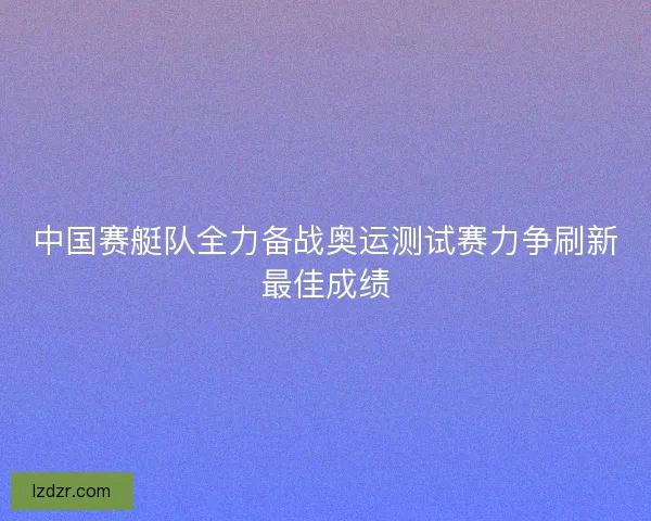 中国赛艇队全力备战奥运测试赛力争刷新最佳成绩 中国赛艇队全力备战奥运测试赛力争刷新最佳成绩