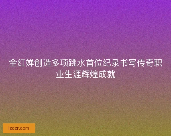 全红婵创造多项跳水首位纪录书写传奇职业生涯辉煌成就 全红婵创造多项跳水首位纪录书写传奇职业生涯辉煌成就
