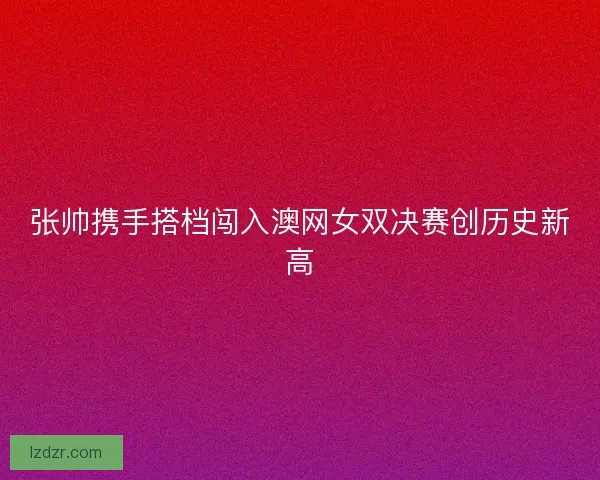 张帅携手搭档闯入澳网女双决赛创历史新高 张帅携手搭档闯入澳网女双决赛创历史新高